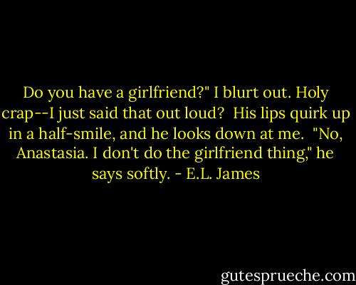 Do you have a girlfriend?" I blurt out. Holy crap--I just said that out loud?<br /><br />His lips quirk up in a half-smile, and he looks down at me.<br /><br />"No, Anastasia. I don't do the girlfriend thing," he says softly. - E.L. James