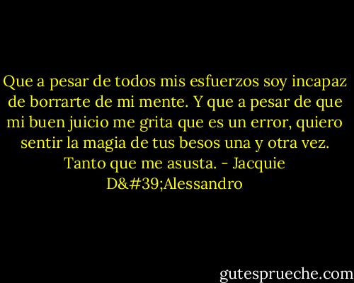 Que a pesar de todos mis esfuerzos soy incapaz de borrarte de mi mente. Y que a pesar de que mi buen juicio me grita que es un error, quiero sentir la magia de tus besos una y otra vez. Tanto que me asusta. - Jacquie D'Alessandro