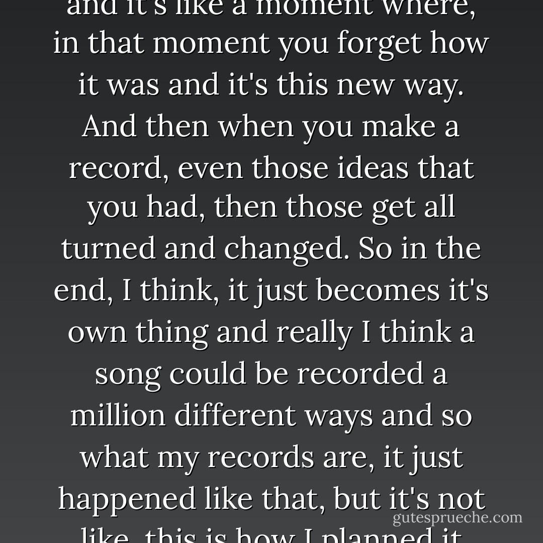 [A]s soon as you try and take a song from your mind into piano and voice and into the real world, something gets lost and it's like a moment where, in that moment you forget how it was and it's this new way. And then when you make a record, even those ideas that you had, then those get all turned and changed. So in the end, I think, it just becomes it's own thing and really I think a song could be recorded a million different ways and so what my records are, it just happened like that, but it's not like, this is how I planned it from the very beginning because I have no idea, I can't remember. - Regina Spektor