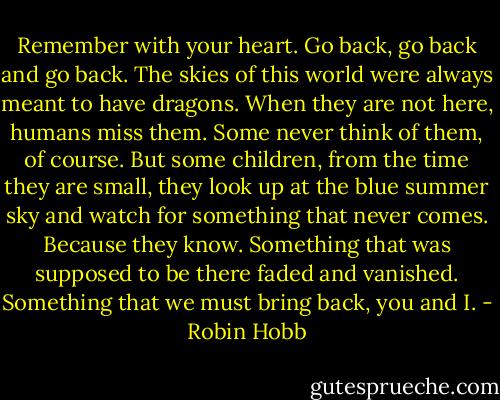 Remember with your heart. Go back, go back and go back. The skies of this world were always meant to have dragons. When they are not here, humans miss them. Some never think of them, of course. But some children, from the time they are small, they look up at the blue summer sky and watch for something that never comes. Because they know. Something that was supposed to be there faded and vanished. Something that we must bring back, you and I. - Robin Hobb