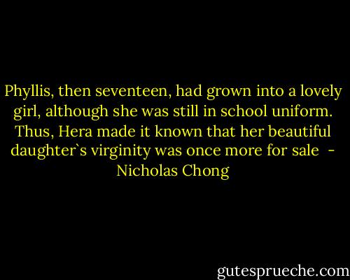 Phyllis, then seventeen, had grown into a lovely girl, although she was still in school uniform.<br />Thus, Hera made it known that her beautiful daughter`s virginity was once more for sale  - Nicholas Chong