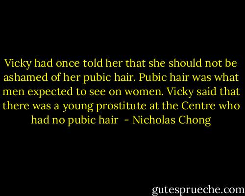 Vicky had once told her that she should not be ashamed of her pubic hair. Pubic hair was what men expected to see on women. Vicky said that there was a young prostitute at the Centre who had no pubic hair  - Nicholas Chong