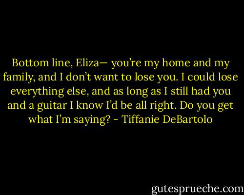 Bottom line, Eliza— you’re my home and my family, and I don’t want to lose you.<br />I could lose everything else, and as long as I still had you and a guitar I know I’d be all right. Do you get what I’m saying? - Tiffanie DeBartolo