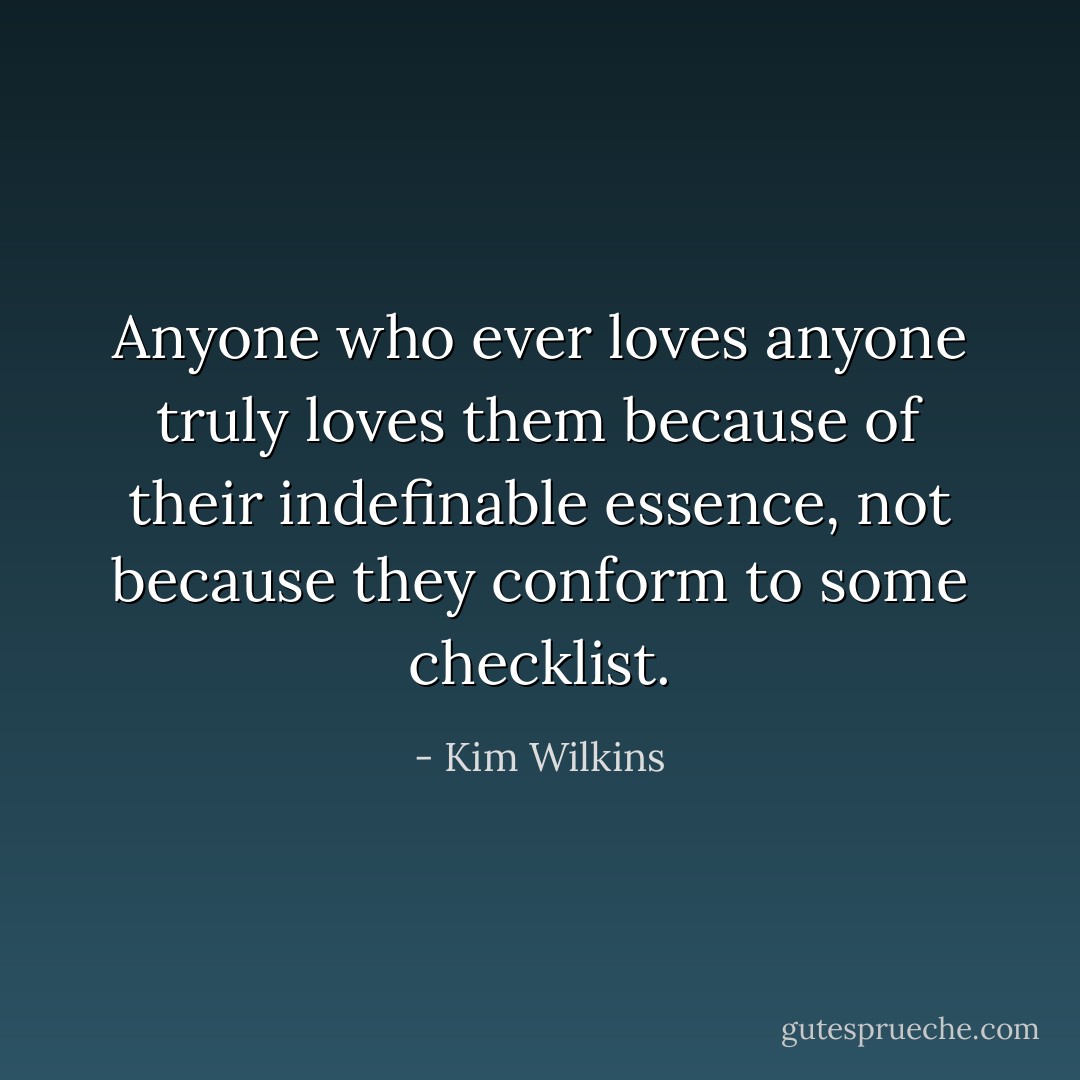 Anyone who ever loves anyone truly loves them because of their indefinable essence, not because they conform to some checklist. - Kim Wilkins