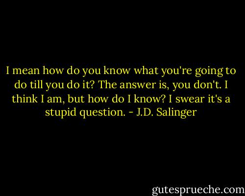 I mean how do you know what you're going to do till you do it? The answer is, you don't. I think I am, but how do I know? I swear it's a stupid question. - J.D. Salinger