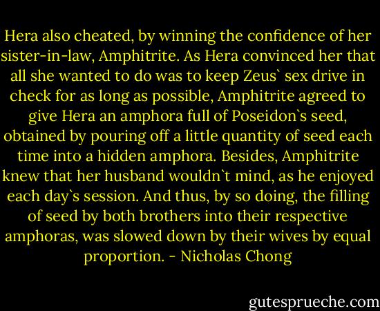 Hera also cheated, by winning the confidence of her sister-in-law, Amphitrite. As Hera convinced her that all she wanted to do was to keep Zeus` sex drive in check for as long as possible, Amphitrite agreed to give Hera an amphora full of Poseidon`s seed, obtained by pouring off a little quantity of seed each time into a hidden amphora. Besides, Amphitrite knew that her husband wouldn`t mind, as he enjoyed each day`s session. And thus, by so doing, the filling of seed by both brothers into their respective amphoras, was slowed down by their wives by equal proportion. - Nicholas Chong