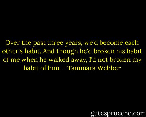 Over the past three years, we'd become each other's habit. And though he'd broken his habit of me when he walked away, I'd not broken my habit of him. - Tammara Webber