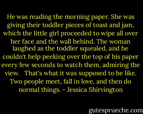 He was reading the morning paper. She was giving their toddler pieces of toast and jam, which the little girl proceeded to wipe all over her face and the wall behind. The woman laughed as the toddler squealed, and he couldn't help peeking over the top of his paper every few seconds to watch them, admiring the view. <br /><br />That's what it was supposed to be like. Two people meet, fall in love, and then do normal things. - Jessica Shirvington