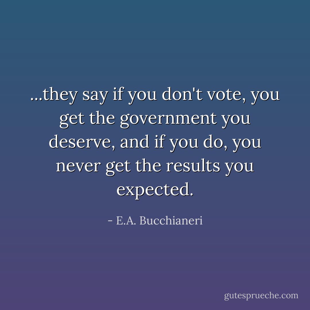 ...they say if you don't vote, you get the government you deserve, and if you do, you never get the results you expected. - E.A. Bucchianeri