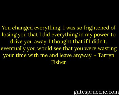 You changed everything. I was so frightened of losing you that I did everything in my power to drive you away. I thought that if I didn't, eventually you would see that you were wasting your time with me and leave anyway. - Tarryn Fisher