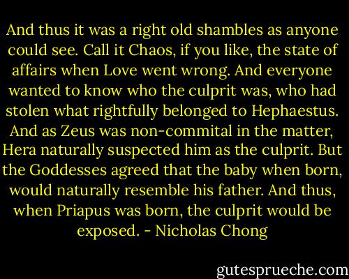 And thus it was a right old shambles as anyone could see. Call it Chaos, if you like, the state of affairs when Love went wrong. And everyone wanted to know who the culprit was, who had stolen what rightfully belonged to Hephaestus. And as Zeus was non-commital in the matter, Hera naturally suspected him as the culprit. But the Goddesses agreed that the baby when born, would naturally resemble his father. And thus, when Priapus was born, the culprit would be exposed. - Nicholas Chong