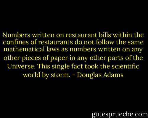 Numbers written on restaurant bills within the confines of restaurants do not follow the same mathematical laws as numbers written on any other pieces of paper in any other parts of the Universe. This single fact took the scientific world by storm. - Douglas Adams