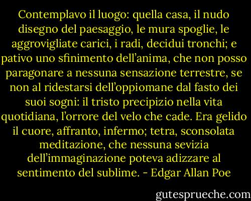 Contemplavo il luogo: quella casa, il nudo disegno del paesaggio, le mura spoglie, le aggrovigliate carici, i radi, decidui tronchi; e pativo uno sfinimento dell’anima, che non posso paragonare a nessuna sensazione terrestre, se non al ridestarsi dell’oppiomane dal fasto dei suoi sogni: il tristo precipizio nella vita quotidiana, l’orrore del velo che cade. Era gelido il cuore, affranto, infermo; tetra, sconsolata meditazione, che nessuna sevizia dell’immaginazione poteva adizzare al sentimento del sublime. - Edgar Allan Poe