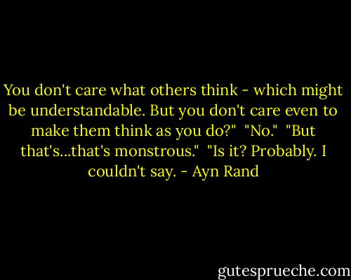 You don't care what others think - which might be understandable. But you don't care even to make them think as you do?"<br /><br />"No."<br /><br />"But that's...that's monstrous."<br /><br />"Is it? Probably. I couldn't say. - Ayn Rand