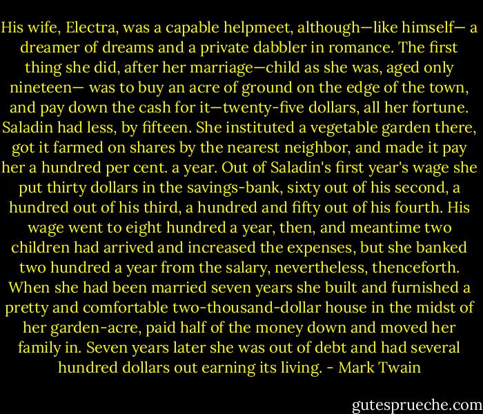 His wife, Electra, was a capable helpmeet, although—like himself— a dreamer of dreams and a private dabbler in romance. The first thing she did, after her marriage—child as she was, aged only nineteen— was to buy an acre of ground on the edge of the town, and pay down the cash for it—twenty-five dollars, all her fortune. Saladin had less, by fifteen. She instituted a vegetable garden there, got it farmed on shares by the nearest neighbor, and made it pay her a hundred per cent. a year. Out of Saladin's first year's wage she put thirty dollars in the savings-bank, sixty out of his second, a hundred out of his third, a hundred and fifty out of his fourth. His wage went to eight hundred a year, then, and meantime two children had arrived and increased the expenses, but she banked two hundred a year from the salary, nevertheless, thenceforth. When she had been married seven years she built and furnished a pretty and comfortable two-thousand-dollar house in the midst of her garden-acre, paid half of the money down and moved her family in. Seven years later she was out of debt and had several hundred dollars out earning its living. - Mark Twain