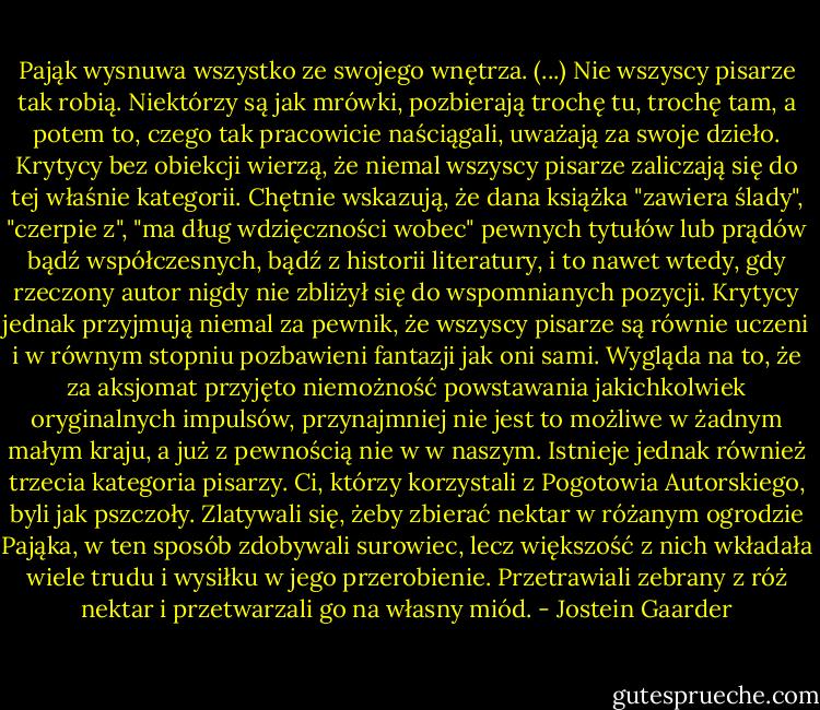 Pająk wysnuwa wszystko ze swojego wnętrza. (...) Nie wszyscy pisarze tak robią. Niektórzy są jak mrówki, pozbierają trochę tu, trochę tam, a potem to, czego tak pracowicie naściągali, uważają za swoje dzieło. Krytycy bez obiekcji wierzą, że niemal wszyscy pisarze zaliczają się do tej właśnie kategorii. Chętnie wskazują, że dana książka "zawiera ślady", "czerpie z", "ma dług wdzięczności wobec" pewnych tytułów lub prądów bądź współczesnych, bądź z historii literatury, i to nawet wtedy, gdy rzeczony autor nigdy nie zbliżył się do wspomnianych pozycji. Krytycy jednak przyjmują niemal za pewnik, że wszyscy pisarze są równie uczeni i w równym stopniu pozbawieni fantazji jak oni sami. Wygląda na to, że za aksjomat przyjęto niemożność powstawania jakichkolwiek oryginalnych impulsów, przynajmniej nie jest to możliwe w żadnym małym kraju, a już z pewnością nie w w naszym. Istnieje jednak również trzecia kategoria pisarzy. Ci, którzy korzystali z Pogotowia Autorskiego, byli jak pszczoły. Zlatywali się, żeby zbierać nektar w różanym ogrodzie Pająka, w ten sposób zdobywali surowiec, lecz większość z nich wkładała wiele trudu i wysiłku w jego przerobienie. Przetrawiali zebrany z róż nektar i przetwarzali go na własny miód. - Jostein Gaarder