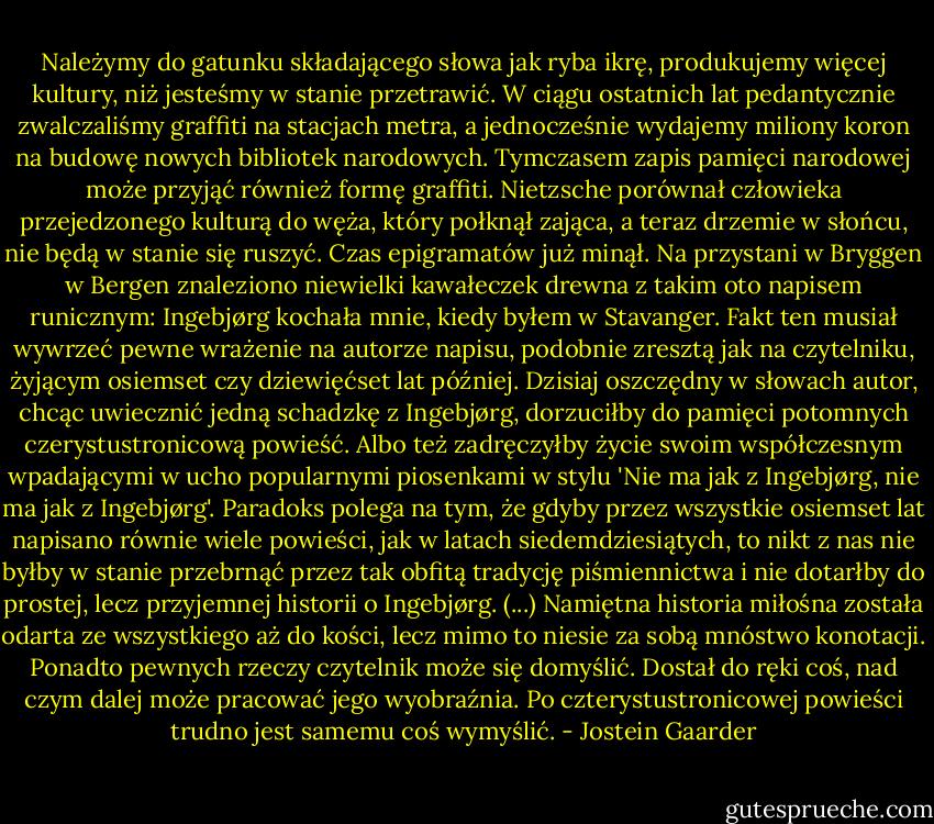 Należymy do gatunku składającego słowa jak ryba ikrę, produkujemy więcej kultury, niż jesteśmy w stanie przetrawić. W ciągu ostatnich lat pedantycznie zwalczaliśmy graffiti na stacjach metra, a jednocześnie wydajemy miliony koron na budowę nowych bibliotek narodowych. Tymczasem zapis pamięci narodowej może przyjąć również formę graffiti. Nietzsche porównał człowieka przejedzonego kulturą do węża, który połknął zająca, a teraz drzemie w słońcu, nie będą w stanie się ruszyć. Czas epigramatów już minął. Na przystani w Bryggen w Bergen znaleziono niewielki kawałeczek drewna z takim oto napisem runicznym: Ingebjørg kochała mnie, kiedy byłem w Stavanger. Fakt ten musiał wywrzeć pewne wrażenie na autorze napisu, podobnie zresztą jak na czytelniku, żyjącym osiemset czy dziewięćset lat później. Dzisiaj oszczędny w słowach autor, chcąc uwiecznić jedną schadzkę z Ingebjørg, dorzuciłby do pamięci potomnych czerystustronicową powieść. Albo też zadręczyłby życie swoim współczesnym wpadającymi w ucho popularnymi piosenkami w stylu 'Nie ma jak z Ingebjørg, nie ma jak z Ingebjørg'. Paradoks polega na tym, że gdyby przez wszystkie osiemset lat napisano równie wiele powieści, jak w latach siedemdziesiątych, to nikt z nas nie byłby w stanie przebrnąć przez tak obfitą tradycję piśmiennictwa i nie dotarłby do prostej, lecz przyjemnej historii o Ingebjørg. (...) Namiętna historia miłośna została odarta ze wszystkiego aż do kości, lecz mimo to niesie za sobą mnóstwo konotacji. Ponadto pewnych rzeczy czytelnik może się domyślić. Dostał do ręki coś, nad czym dalej może pracować jego wyobraźnia. Po czterystustronicowej powieści trudno jest samemu coś wymyślić. - Jostein Gaarder