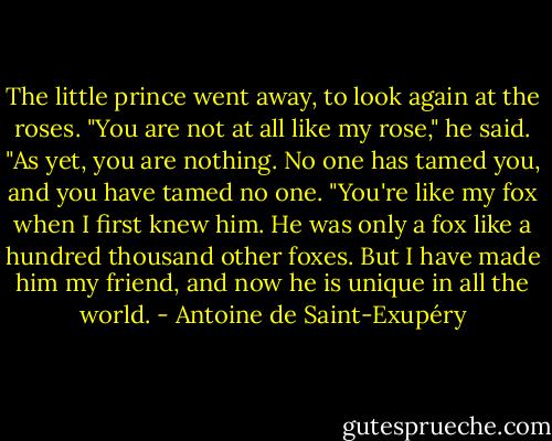 The little prince went away, to look again at the roses.<br />"You are not at all like my rose," he said. "As yet, you are nothing. No one has tamed you, and you have tamed no one.<br />"You're like my fox when I first knew him. He was only a fox like a hundred thousand other foxes. But I have made him my friend, and now he is unique in all the world. - Antoine de Saint-Exupéry
