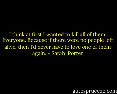 I think at first I wanted to kill all of them. Everyone. Because if there were no people left alive, then I’d never have to love one of them again. - Sarah  Porter