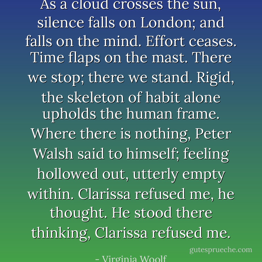 As a cloud crosses the sun, silence falls on London; and falls on the mind. Effort ceases. Time flaps on the mast. There we stop; there we stand. Rigid, the skeleton of habit alone upholds the human frame. Where there is nothing, Peter Walsh said to himself; feeling hollowed out, utterly empty within. Clarissa refused me, he thought. He stood there thinking, Clarissa refused me. - Virginia Woolf