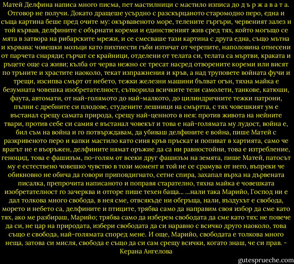 Матей Делфина написа много писма, пет мастилници с мастило изписа до д ъ р ж а в а т а. Отговор не получи. Докато дращеше усърдно с разскърцаното старомодно перо, една и съща картина беше пред очите му: окървавеното море, телените гъргъри, червеният залез и той кървав, делфините с обърнати кореми и единственият жив сред тях, който могъщо се мята в затвора на рибарските мрежи, и се смесваше тази картина с друга една, също мътна и кървава: човешки мозъци като пихтиести гъби изтичат от черепите, наполовина отнесени от парчета снаряди; гърчат се крайници, отделени от телата си, телата са мъртви, краката и ръцете още са живи; кълба от черва нежно се тресат насред отворените кореми или висят по тръните и храстите наоколо, текат изпражнения и кръв, а над труповете войната фучи и трещи, изсипва смърт от небето, тежки железни машини бълват огън, тяхна майка е безумната човешка изобретателност, сътворила всичките тези самолети, танкове, катюши, фаута, автомати, от най-голямото до най-малкото, до цилиндричните тежки патрони, пълни с дребните си плодове, студените лешници на смъртта, с тях човешкият ум е въстанал срещу самата природа, срещу най-ценното в нея: против живота на нейните твари, против себе си самия е въстанал човекът и това е най-голямата му лудост, война е, бил съм на война и го потвърждавам, да убиваш делфините е война, пише Матей с разкривеното перо и капки мастило като синя кръв пръскат и попиват в хартията, само че врагът не е въоръжен, делфините нямат оръжие да са ни равностойни, това е изтребление, геноцид, това е фашизъм, по-голям от всеки друг фашизъм на земята, пише Матей, патосът му е естествено човешко чувство в този момент и той не се срамува от него, въпреки че обикновно не обича да говори приповдигнато, сетне спира, захапал върха на дървената писалка, препрочита написаното и поправя старателно, тяхна майка е човешката изобретателност го зачерква и отгоре пише техен баща...<br />...нали така Марийо, Господ ни е дал толкова много свобода, в нея сме, отвсякъде ни обгръща, нали, въздухът е свобода, морето и небето са, делфините и птиците, трябва само да направим своя избор да сме като тях, ако ме разбираш, Марийо; трябва само да изберем свободата да сме като тях: не повече да си, не цар на природата, избери свободата да си наравно с всичко друго наоколо, това също е свобода, най-голямата според мене. И още, Марийо, свободата е толкова много неща, затова си мисля,<br />свобода е също да си сам срещу всички, когато знаш, че си прав. - Керана Ангелова