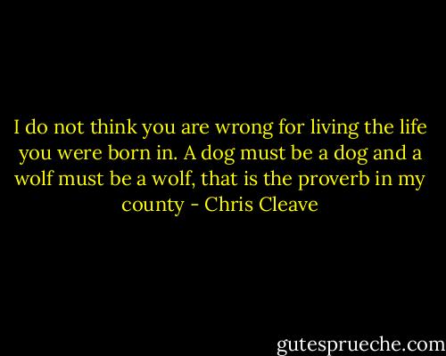 I do not think you are wrong for living the life you were born in. A dog must be a dog and a wolf must be a wolf, that is the proverb in my county - Chris Cleave