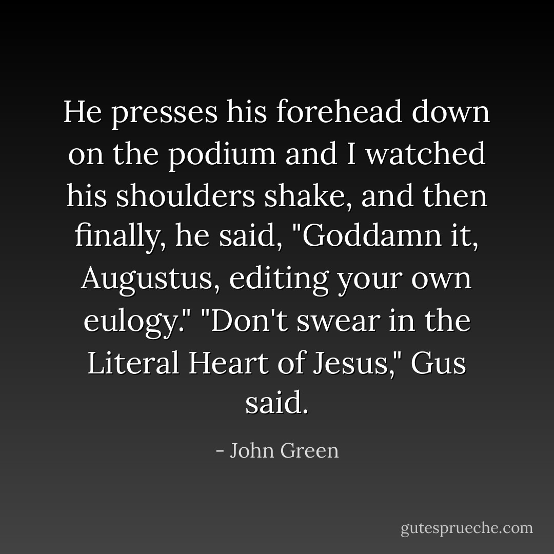 He presses his forehead down on the podium and I watched his shoulders shake, and then finally, he said, "Goddamn it, Augustus, editing your own eulogy."<br />"Don't swear in the Literal Heart of Jesus," Gus said. - John Green