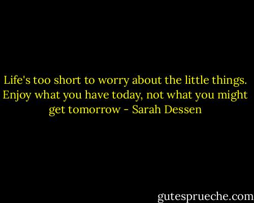 Life's too short to worry about the little things. Enjoy what you have today, not what you might get tomorrow - Sarah Dessen