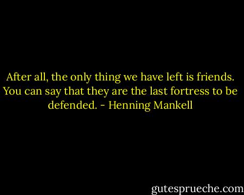 After all, the only thing we have left is friends. You can say that they are the last fortress to be defended. - Henning Mankell