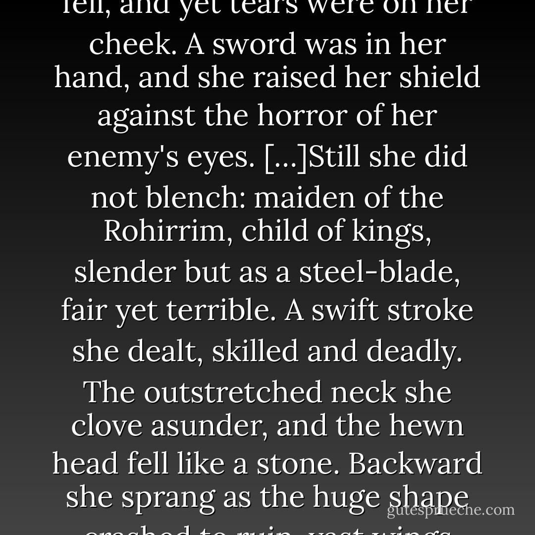 But the helm of her secrecy had fallen from her, and her bright hair, released from its bonds, gleamed with pale gold upon her shoulders. Her eyes grey as the sea were hard and fell, and yet tears were on her cheek. A sword was in her hand, and she raised her shield against the horror of her enemy's eyes.<br />[…]Still she did not blench: maiden of the Rohirrim, child of kings, slender but as a steel-blade, fair yet terrible. A swift stroke she dealt, skilled and deadly. The outstretched neck she clove asunder, and the hewn head fell like a stone. Backward she sprang as the huge shape crashed to ruin, vast wings outspread, crumpled on the earth; and with its fall the shadow passed away. A light fell about her, and her hair shone in the sunrise. - J.R.R. Tolkien