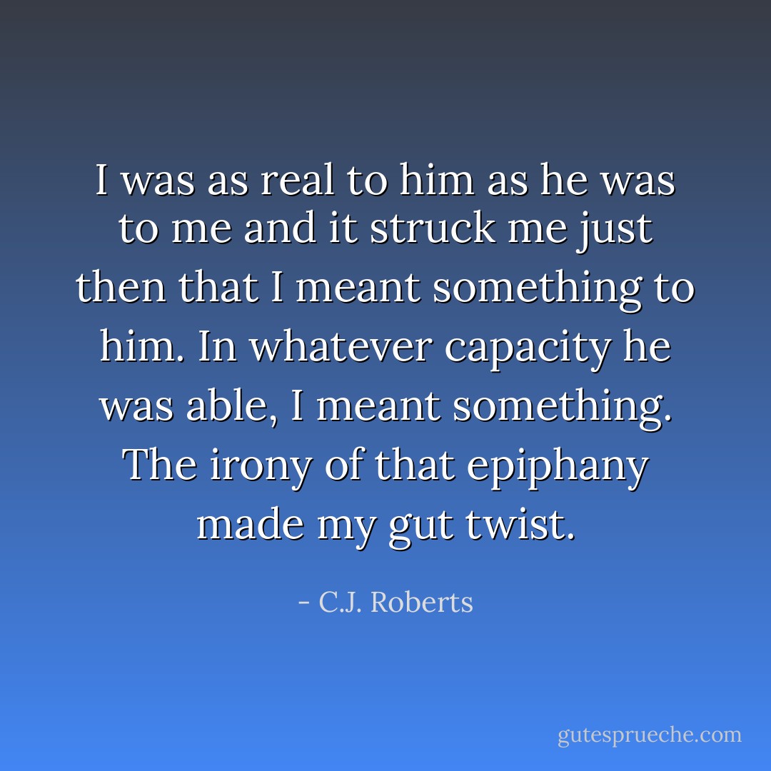 I was as real to him as he was to me and it struck me just then that I meant something to him. In whatever capacity he was able, I meant something. The irony of that epiphany made my gut twist. - C.J. Roberts
