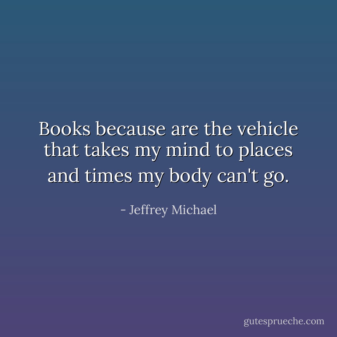 Books because are the vehicle that takes my mind to places and times my body can't go. - Jeffrey Michael