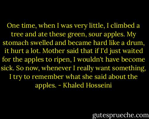One time, when I was very little, I climbed a tree and ate these green, sour apples. My stomach swelled and became hard like a drum, it hurt a lot. Mother said that if I'd just waited for the apples to ripen, I wouldn't have become sick. So now, whenever I really want something, I try to remember what she said about the apples. - Khaled Hosseini
