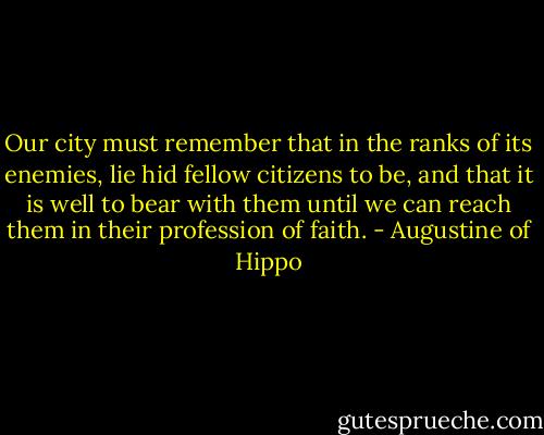 Our city must remember that in the ranks of its enemies, lie hid fellow citizens to be, and that it is well to bear with them until we can reach them in their profession of faith. - Augustine of Hippo