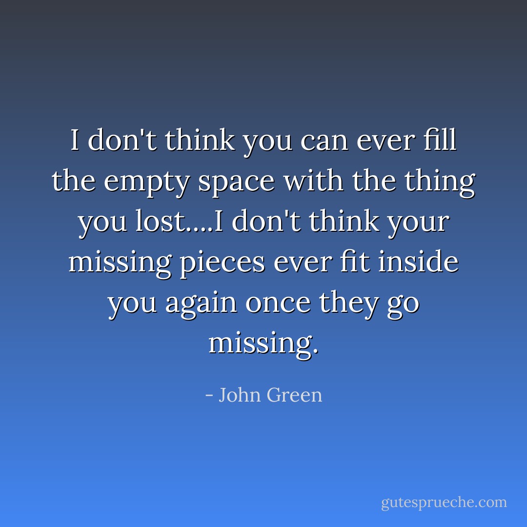 I don't think you can ever fill the empty space with the thing you lost....I don't think your missing pieces ever fit inside you again once they go missing. - John Green