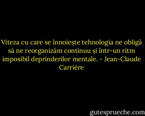 Viteza cu care se înnoiește tehnologia ne obligă să ne reorganizăm continuu și într-un ritm imposibil deprinderilor mentale. - Jean-Claude Carrière