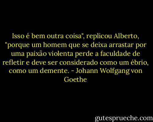 Isso é bem outra coisa", replicou Alberto, "porque um homem que se deixa arrastar por uma paixão violenta perde a faculdade de refletir e deve ser considerado como um ébrio, como um demente. - Johann Wolfgang von Goethe