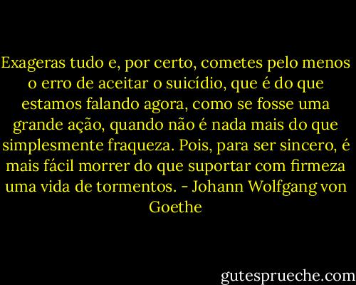 Exageras tudo e, por certo, cometes pelo menos o erro de aceitar o suicídio, que é do que estamos falando agora, como se fosse uma grande ação, quando não é nada mais do que simplesmente fraqueza. Pois, para ser sincero, é mais fácil morrer do que suportar com firmeza uma vida de tormentos. - Johann Wolfgang von Goethe