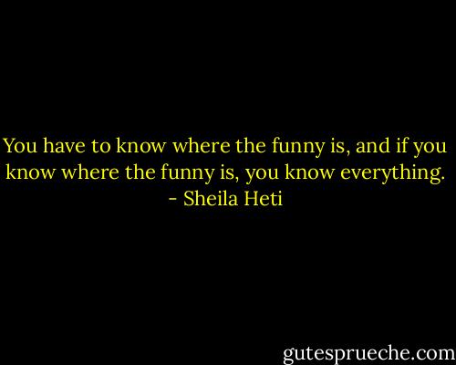 You have to know where the funny is, and if you know where the funny is, you know everything. - Sheila Heti