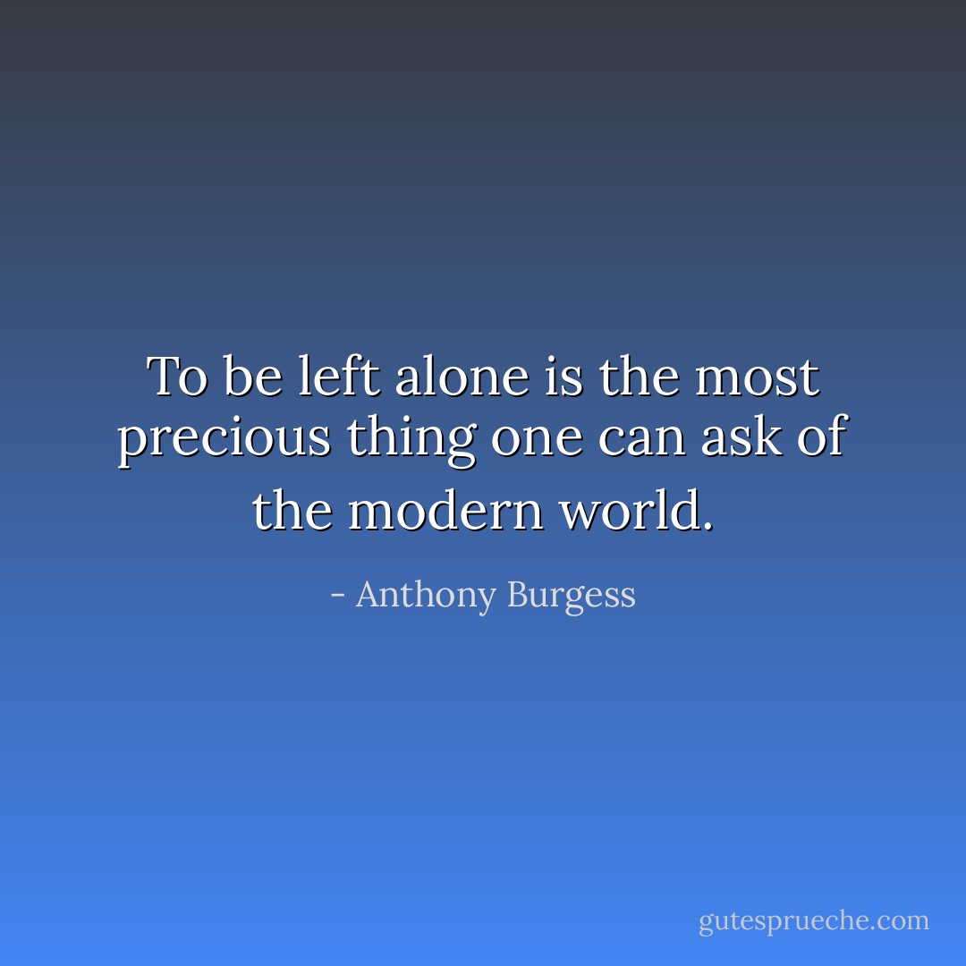 To be left alone is the most precious thing one can ask of the modern world. - Anthony Burgess