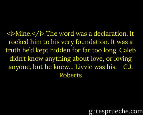 <i>Mine.</i><br />The word was a declaration. It rocked him to his very foundation. It was a truth he’d kept hidden for far too long. Caleb didn’t know anything about love, or loving anyone, but he knew… Livvie was his. - C.J. Roberts