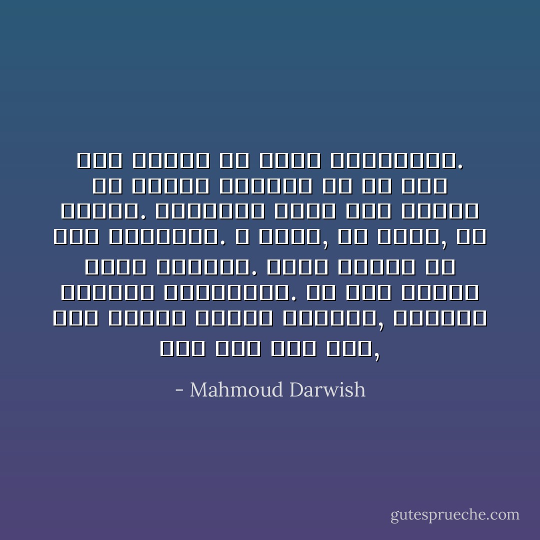 سوف يجئ يوم آخر, يوم نسائي غنائي الإشارة, لازوردي التحية والعبارة. كل شيء أنثوي خارج الماضي. يسيل الماء من ضرع الحجارة. لا غبار, ولا جفاف, ولا خسارة. والحمام ينام بعد الظهر في دبابة مهجورة إن لم يجد عشاً صغيراً في سرير العاشقين. - Mahmoud Darwish