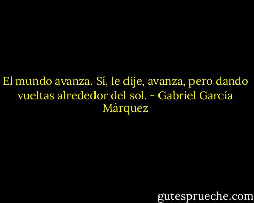 El mundo avanza. Sí, le dije, avanza, pero dando vueltas alrededor del sol. - Gabriel García Márquez