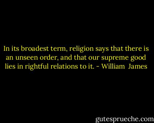 In its broadest term, religion says that there is an unseen order, and that our supreme good lies in rightful relations to it. - William  James