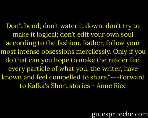 Don't bend; don't water it down; don't try to make it logical; don't edit your own soul according to the fashion. Rather, follow your most intense obsessions mercilessly. Only if you do that can you hope to make the reader feel every particle of what you, the writer, have known and feel compelled to share."---Forward to Kafka's Short stories - Anne Rice