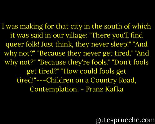I was making for that city in the south of which it was said in our village:<br />"There you'll find queer folk! Just think, they never sleep!"<br />"And why not?"<br />"Because they never get tired."<br />"And why not?"<br />"Because they're fools."<br />"Don't fools get tired?"<br />"How could fools get tired!"---Children on a Country Road, Contemplation. - Franz Kafka