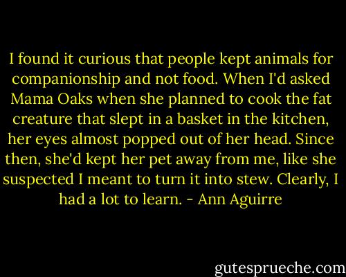 I found it curious that people kept animals for companionship and not food. When I'd asked Mama Oaks when she planned to cook the fat creature that slept in a basket in the kitchen, her eyes almost popped out of her head. Since then, she'd kept her pet away from me, like she suspected I meant to turn it into stew. Clearly, I had a lot to learn. - Ann Aguirre