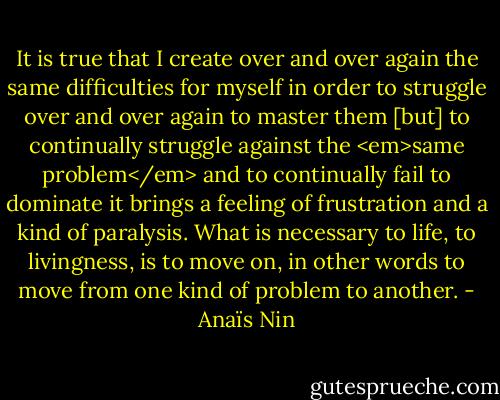 It is true that I create over and over again the same difficulties for myself in order to struggle over and over again to master them [but] to continually struggle against the <em>same problem</em> and to continually fail to dominate it brings a feeling of frustration and a kind of paralysis. What is necessary to life, to livingness, is to move on, in other words to move from one kind of problem to another. - Anaïs Nin