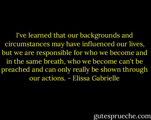 I've learned that our backgrounds and circumstances may have influenced our lives, but we are responsible for who we become and in the same breath, who we become can't be preached and can only really be shown through our actions. - Elissa Gabrielle