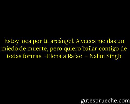 Estoy loca por ti, arcángel. A veces me das un miedo de muerte, pero quiero bailar contigo de todas formas.<br />-Elena a Rafael - Nalini Singh